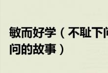 敏而好学（不耻下问的意思及敏而好学不耻下问的故事）