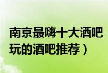 南京最嗨十大酒吧（南京蹦迪酒吧排名南京好玩的酒吧推荐）