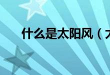 什么是太阳风（太阳风对地球的影响）