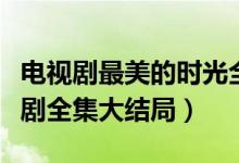 电视剧最美的时光全集剧情（最美的时光电视剧全集大结局）