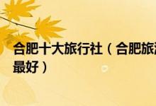 合肥十大旅行社（合肥旅游公司排名前十位合肥旅行社哪家最好）