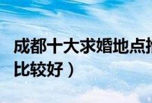 成都十大求婚地点推荐（成都求婚去哪些地方比较好）