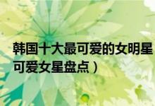 韩国十大最可爱的女明星（长相可爱的韩国女星有哪些韩国可爱女星盘点）