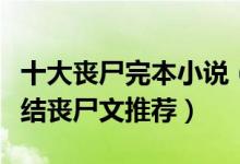 十大丧尸完本小说（好看的丧尸小说排行榜完结丧尸文推荐）