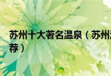 苏州十大著名温泉（苏州泡温泉的好地方苏州温泉度假村推荐）