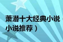 萧潜十大经典小说（萧潜作品有哪些萧潜经典小说推荐）