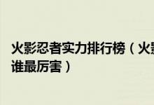 火影忍者实力排行榜（火影忍者10大最强人物火影忍者里面谁最厉害）