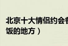 北京十大情侣约会餐厅（北京适合情侣约会吃饭的地方）