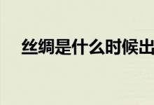 丝绸是什么时候出现（丝绸是什么材料）