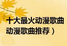 十大最火动漫歌曲（动漫主题曲排行榜好听的动漫歌曲推荐）