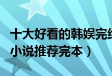 十大好看的韩娱完结小说排行榜（韩国娱乐圈小说推荐完本）