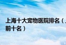上海十大宠物医院排名（上海宠物医院排行榜上海动物医院前十名）