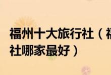 福州十大旅行社（福州旅游公司排名福州旅行社哪家最好）