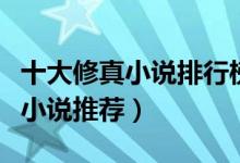 十大修真小说排行榜（修真仙侠小说盘点修真小说推荐）