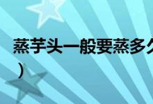蒸芋头一般要蒸多久（蒸芋头一般要蒸多久啊）