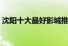 沈阳十大最好影城推荐（沈阳电影院哪个好）