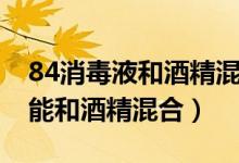 84消毒液和酒精混合有毒吗（84消毒液能不能和酒精混合）