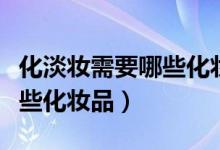 化淡妆需要哪些化妆品和步骤（化淡妆需要哪些化妆品）