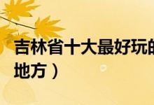 吉林省十大最好玩的地方（吉林有什么好玩的地方）