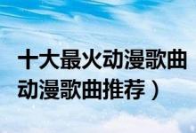十大最火动漫歌曲（动漫主题曲排行榜好听的动漫歌曲推荐）