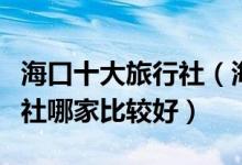海口十大旅行社（海口旅游公司排名海口旅行社哪家比较好）