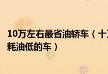 10万左右最省油轿车（十万左右买什么轿车最省油10万左右耗油低的车）