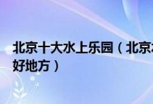 北京十大水上乐园（北京水上世界哪里好玩北京夏季玩水的好地方）