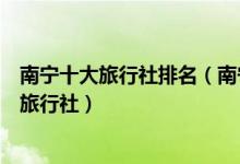 南宁十大旅行社排名（南宁旅行社哪家好些南宁口碑最好的旅行社）