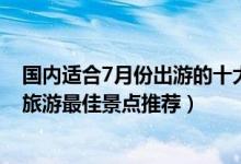 国内适合7月份出游的十大景点（7月份适合去哪里旅游7月旅游最佳景点推荐）