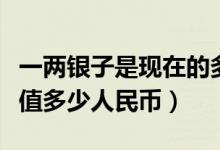 一两银子是现在的多少人民币（一两银子到底值多少人民币）