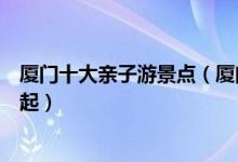 厦门十大亲子游景点（厦门亲子游玩的地方赶紧带着宝贝走起）