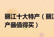 丽江十大特产（丽江特产有哪些丽江有什么特产最值得买）