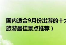 国内适合9月份出游的十大景点（9月份适合去哪里旅游9月旅游最佳景点推荐）