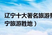 辽宁十大著名旅游景点（辽宁最有名的景点辽宁旅游胜地）