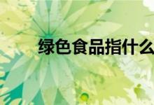 绿色食品指什么（绿色食品的定义）