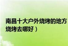南昌十大户外烧烤的地方（南昌哪里可以露天烧烤南昌野外烧烤去哪好）