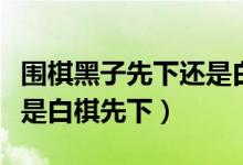 围棋黑子先下还是白子先下（围棋黑子先下还是白棋先下）
