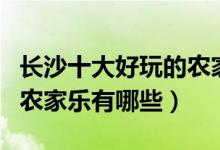 长沙十大好玩的农家乐推荐（长沙最值得去的农家乐有哪些）