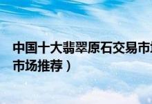 中国十大翡翠原石交易市场（国内在哪里买赌石比较好赌石市场推荐）