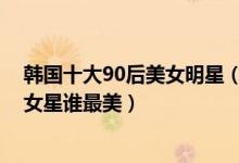 韩国十大90后美女明星（韩国90后女星颜值排名韩国90后女星谁最美）
