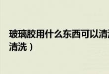 玻璃胶用什么东西可以清洗掉（玻璃胶用什么东西去除怎么清洗）