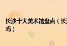 长沙十大美术馆盘点（长沙这十家最值得去的美术馆你知道吗）