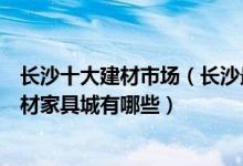 长沙十大建材市场（长沙最大的家居建材卖场在哪里长沙建材家具城有哪些）