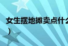 女生摆地摊卖点什么好（女生摆地摊卖什么好）