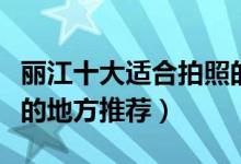丽江十大适合拍照的景点（丽江风光摄影好看的地方推荐）
