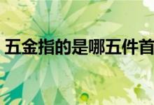 五金指的是哪五件首饰（五金指的是哪五金）