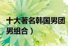 十大著名韩国男团（韩国男团排名韩国最火的男组合）