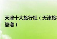 天津十大旅行社（天津旅行社排名前十名天津哪个旅行社最靠谱）