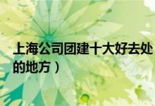 上海公司团建十大好去处（上海团建去哪里玩上海集体游玩的地方）