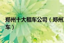 郑州十大租车公司（郑州正规汽车租赁公司郑州哪里可以租车）